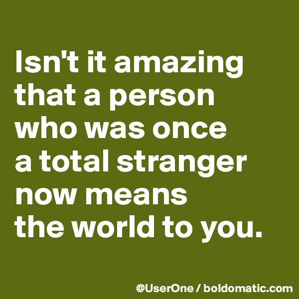
Isn't it amazing that a person who was once
a total stranger now means
the world to you.
