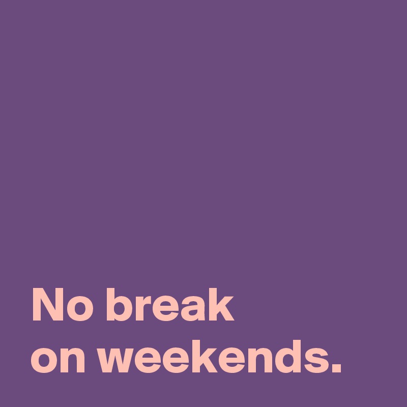 




 No break
 on weekends.