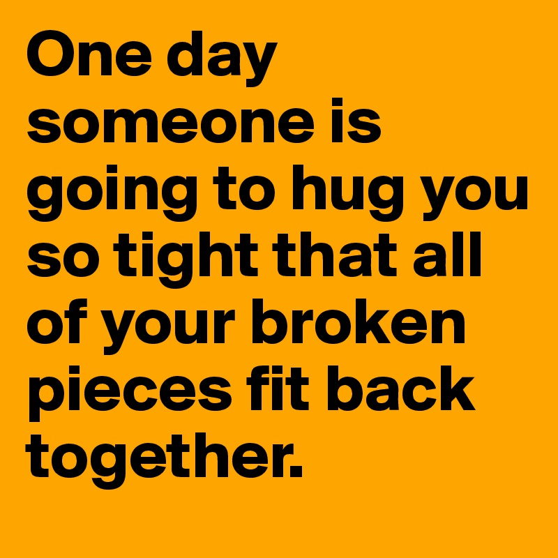One day someone is going to hug you so tight that all of your broken pieces fit back together.