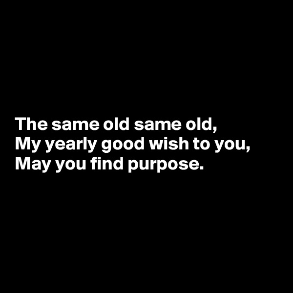 




The same old same old,
My yearly good wish to you,
May you find purpose.




