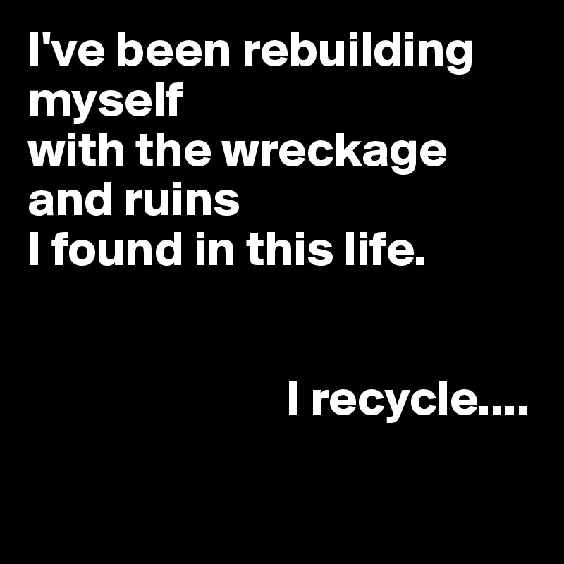 I've been rebuilding 
myself 
with the wreckage  and ruins 
I found in this life.


                          I recycle....

