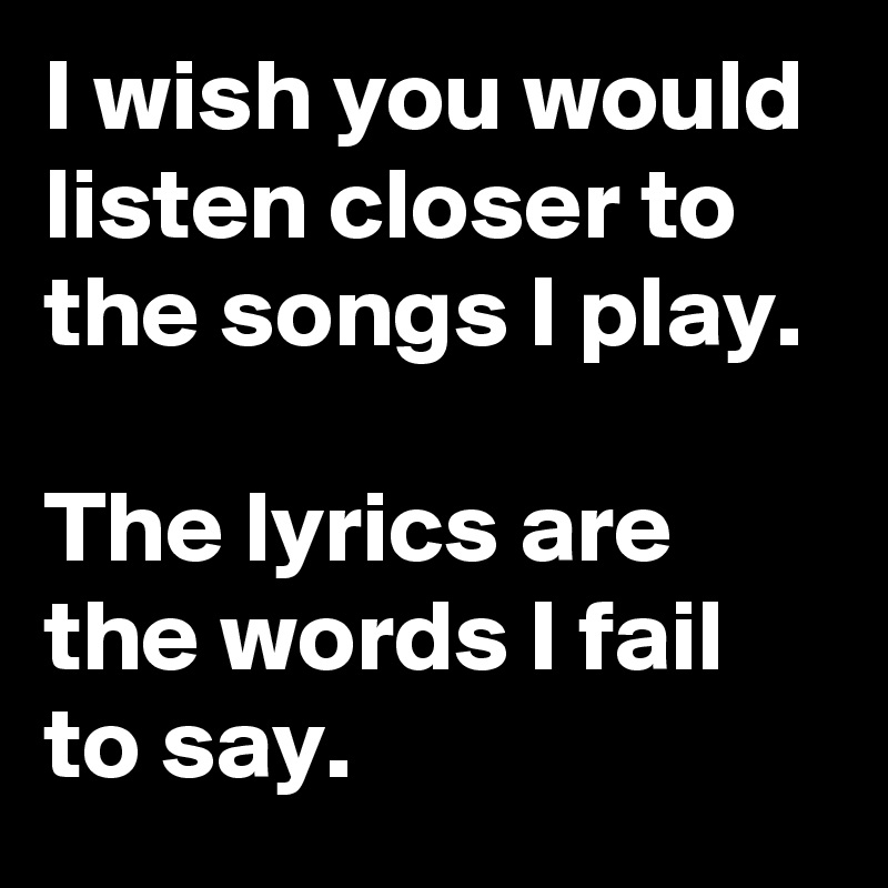 I wish you would listen closer to the songs I play. 

The lyrics are the words I fail to say.