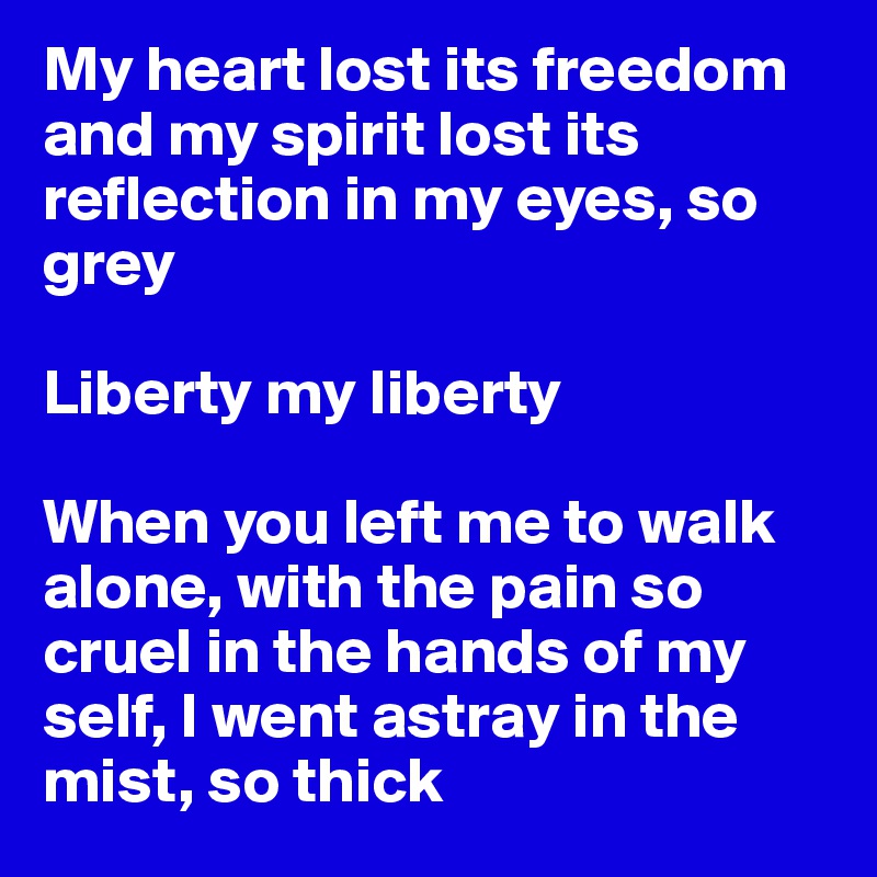 My heart lost its freedom and my spirit lost its reflection in my eyes, so grey

Liberty my liberty

When you left me to walk alone, with the pain so cruel in the hands of my self, I went astray in the mist, so thick