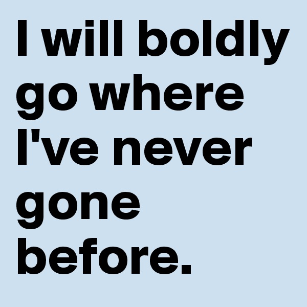 I will boldly go where I've never gone before.