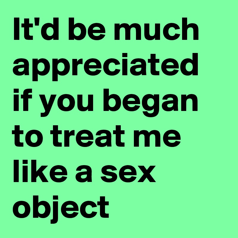 It'd be much appreciated if you began to treat me like a sex object
