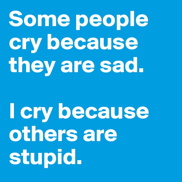 Some people cry because they are sad.

I cry because others are stupid.