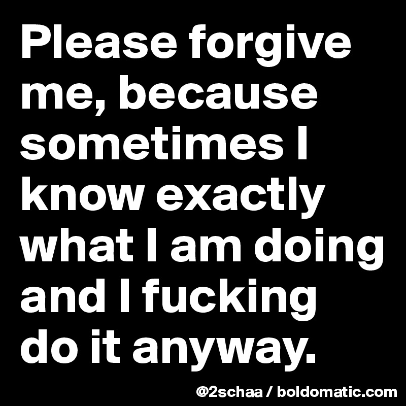 Please forgive me, because sometimes I know exactly what I am doing and I fucking do it anyway.