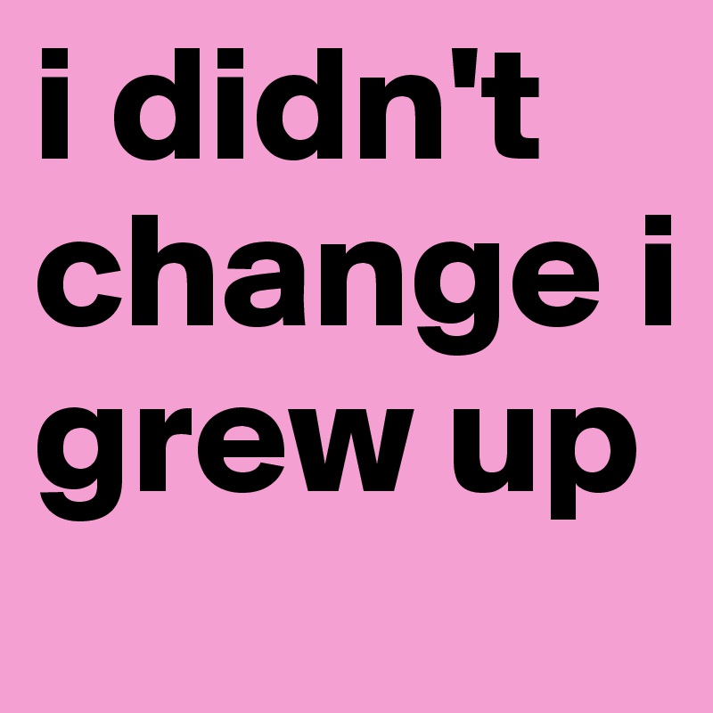 i didn't change i grew up