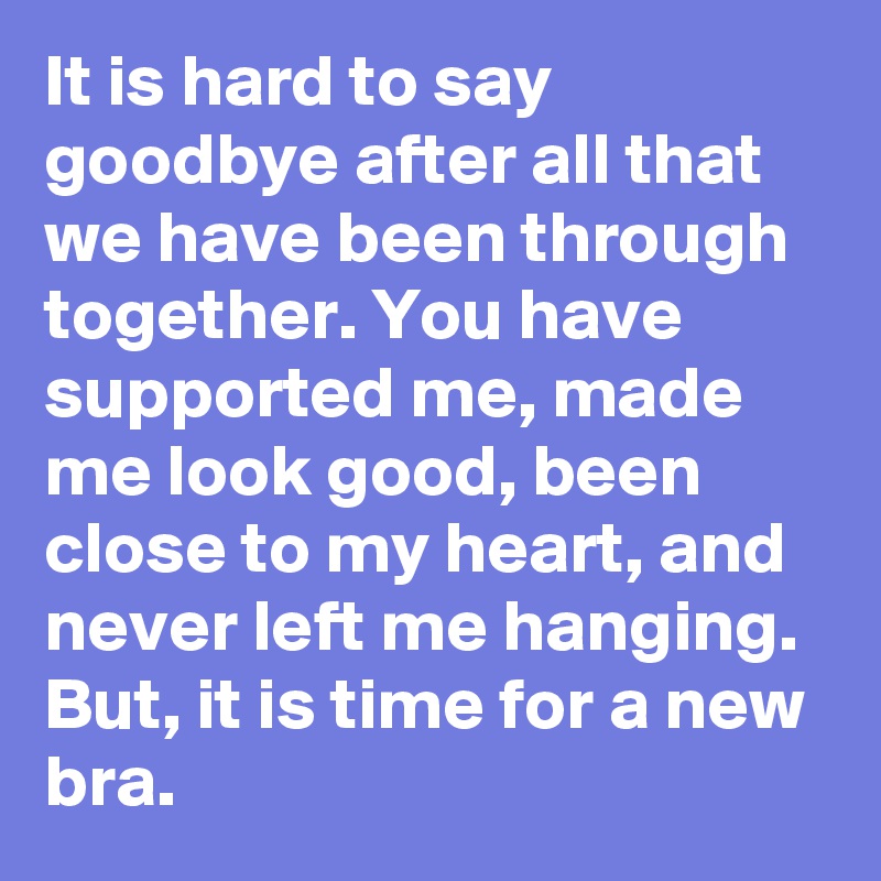 It is hard to say goodbye after all that we have been through together. You have supported me, made me look good, been close to my heart, and never left me hanging. But, it is time for a new bra.