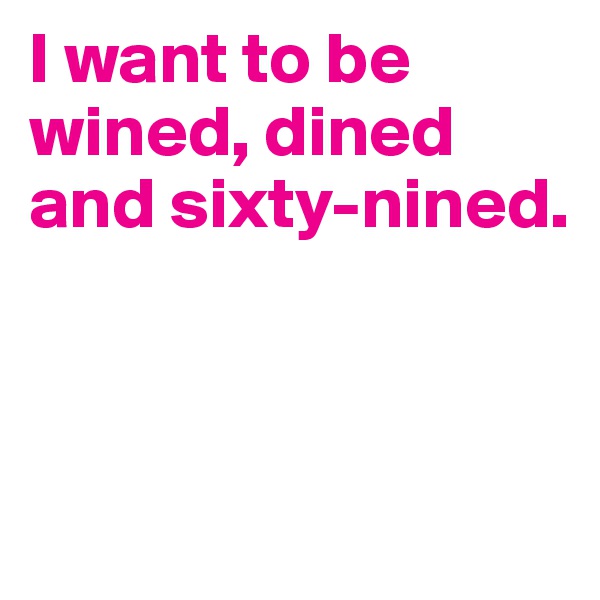 I want to be wined, dined and sixty-nined. 



