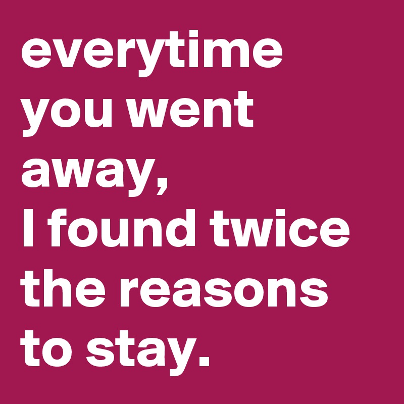 everytime you went away,
I found twice the reasons to stay.