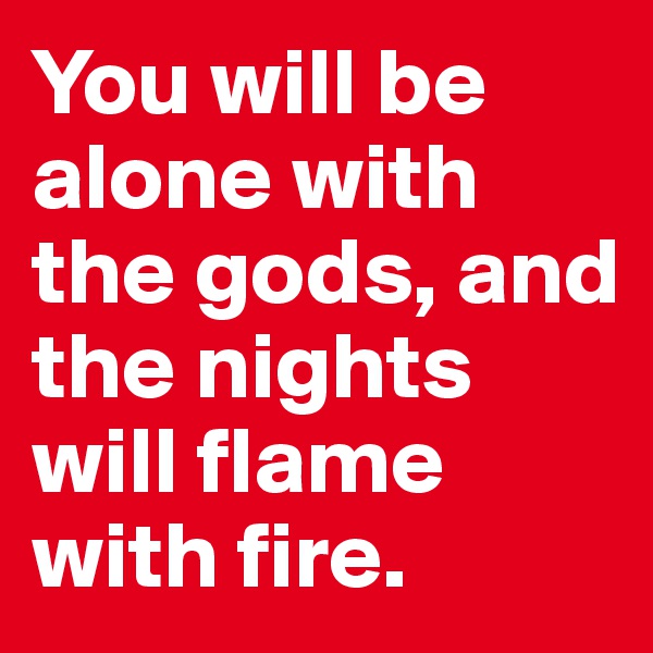 You will be alone with the gods, and the nights will flame with fire.