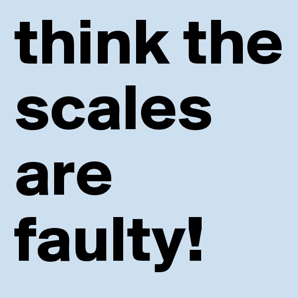 think the scales are faulty!