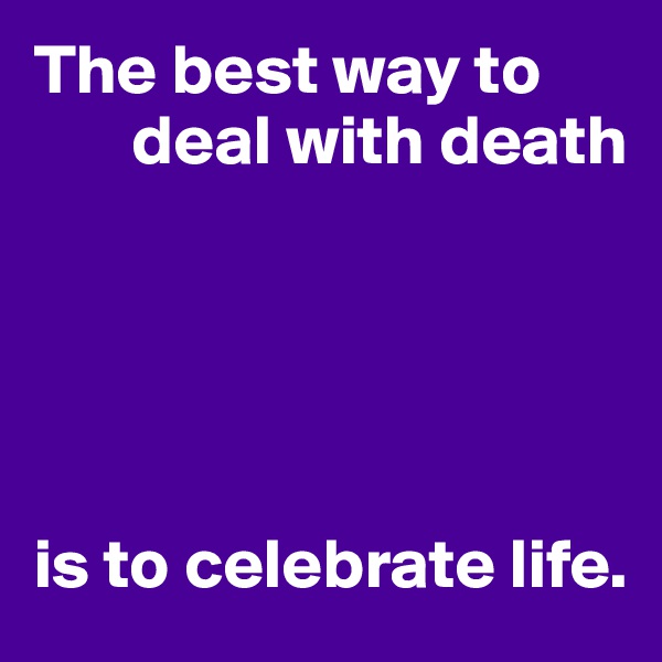 The best way to 
       deal with death





is to celebrate life.