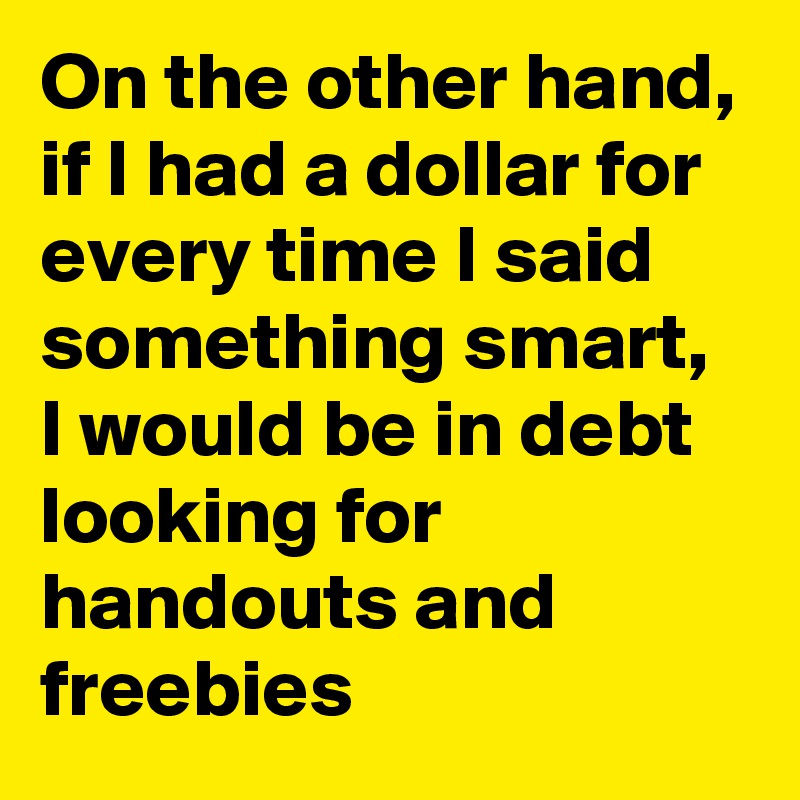 On the other hand, if I had a dollar for every time I said something smart, I would be in debt looking for handouts and freebies