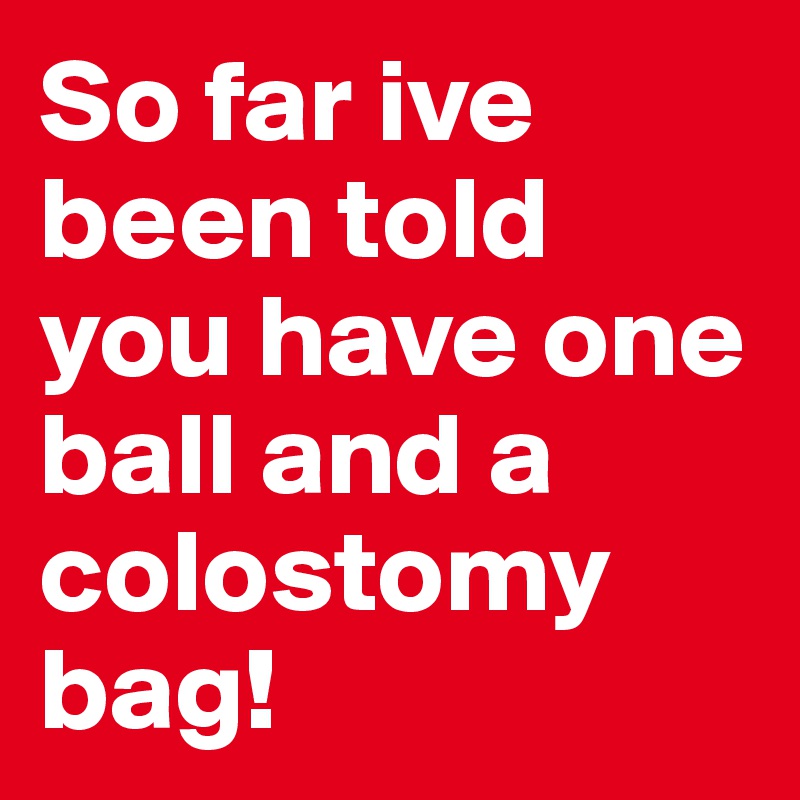So far ive been told you have one ball and a colostomy bag! 