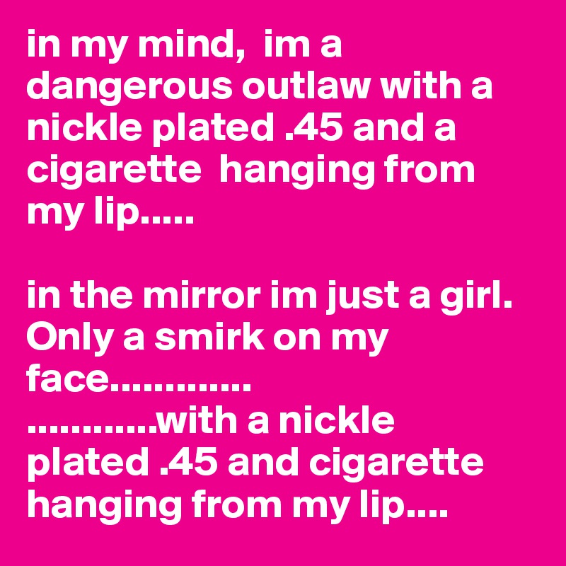 in my mind,  im a dangerous outlaw with a nickle plated .45 and a cigarette  hanging from my lip.....

in the mirror im just a girl.  Only a smirk on my face.............
............with a nickle plated .45 and cigarette hanging from my lip....