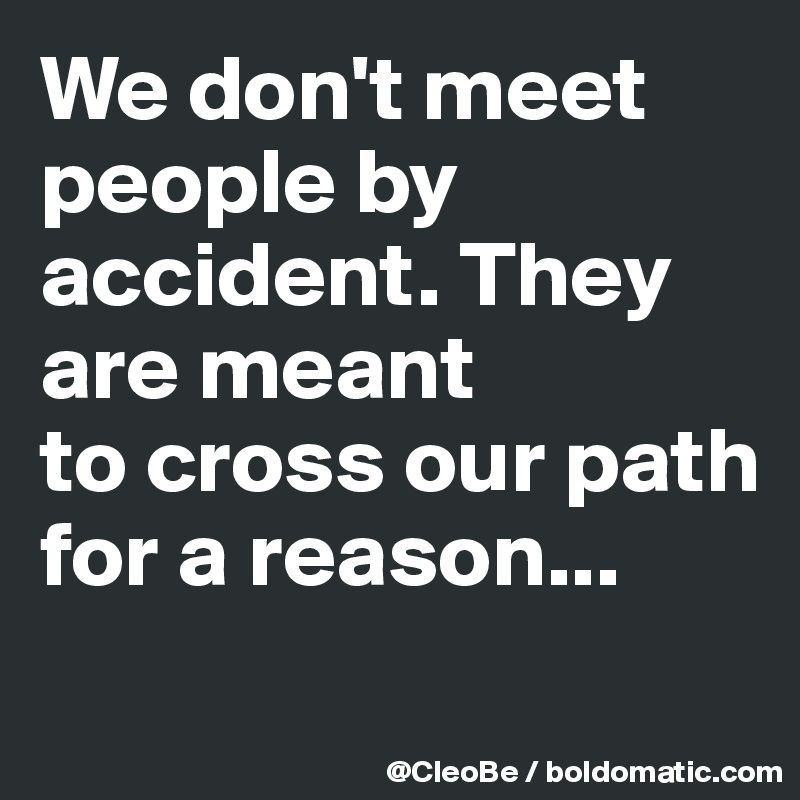 We don't meet people by
accident. They are meant
to cross our path for a reason...
