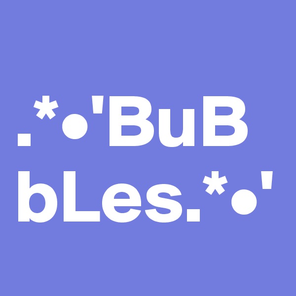 
.*•'BuBbLes.*•'