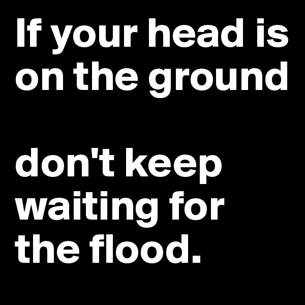 If your head is on the ground

don't keep waiting for the flood.