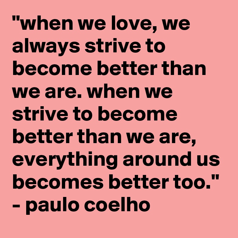 "when we love, we always strive to become better than we are. when we strive to become better than we are, everything around us becomes better too."
- paulo coelho