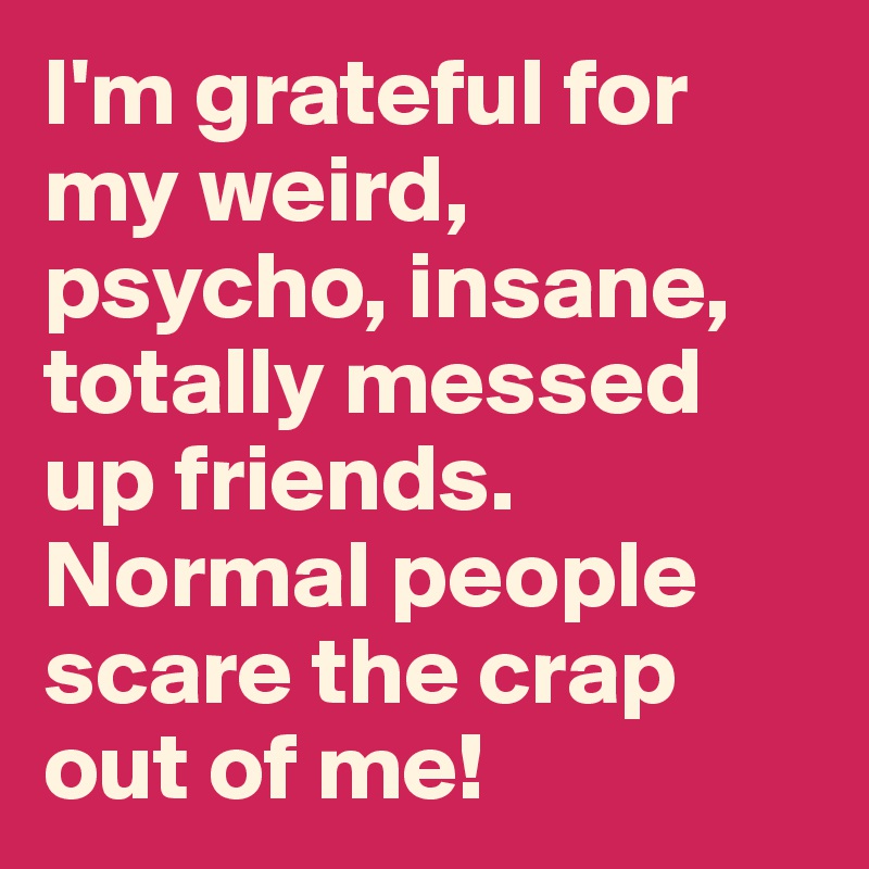 I'm grateful for my weird, psycho, insane, totally messed up friends. Normal people scare the crap out of me!