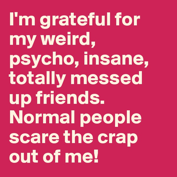 I'm grateful for my weird, psycho, insane, totally messed up friends. Normal people scare the crap out of me!