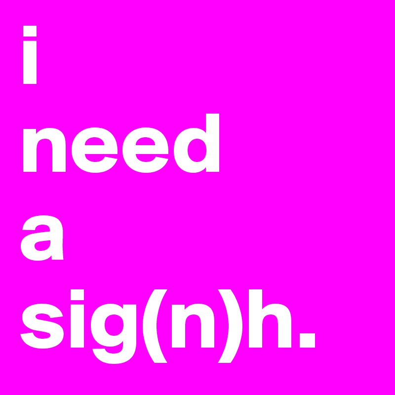 i
need
a
sig(n)h.