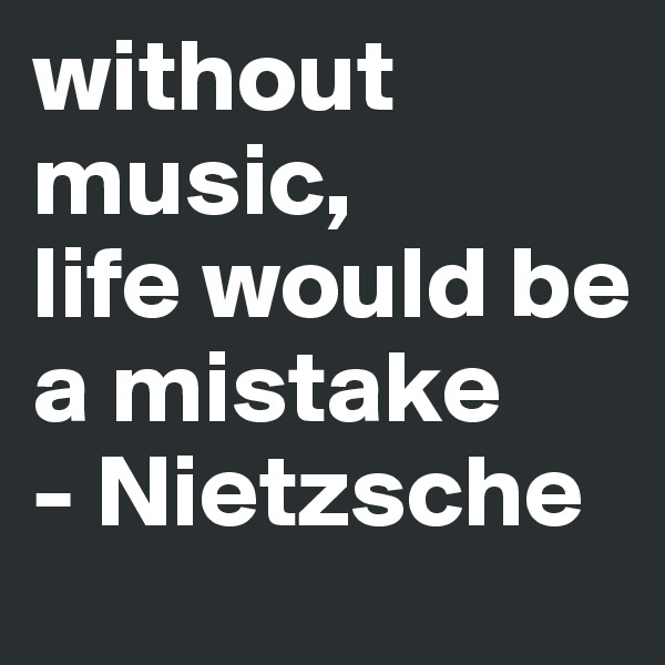 without music, 
life would be a mistake
- Nietzsche