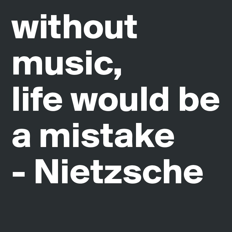 without music, 
life would be a mistake
- Nietzsche