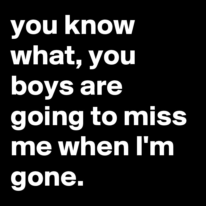 you know what, you boys are going to miss me when I'm gone.