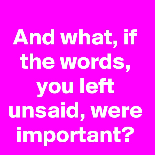 And what, if the words, you left unsaid, were important?