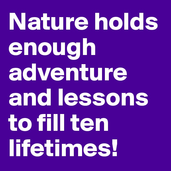 Nature holds enough adventure and lessons to fill ten lifetimes!