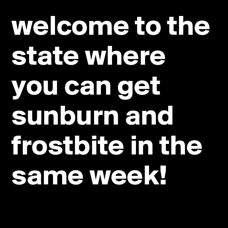 welcome to the state where you can get sunburn and frostbite in the same week!