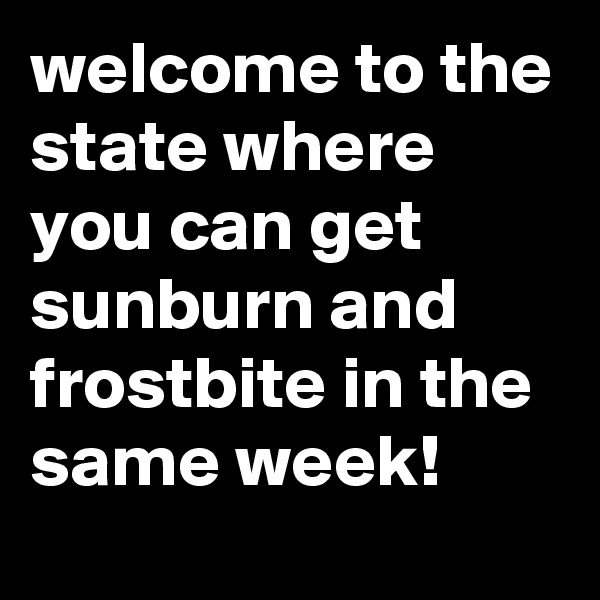welcome to the state where you can get sunburn and frostbite in the same week!