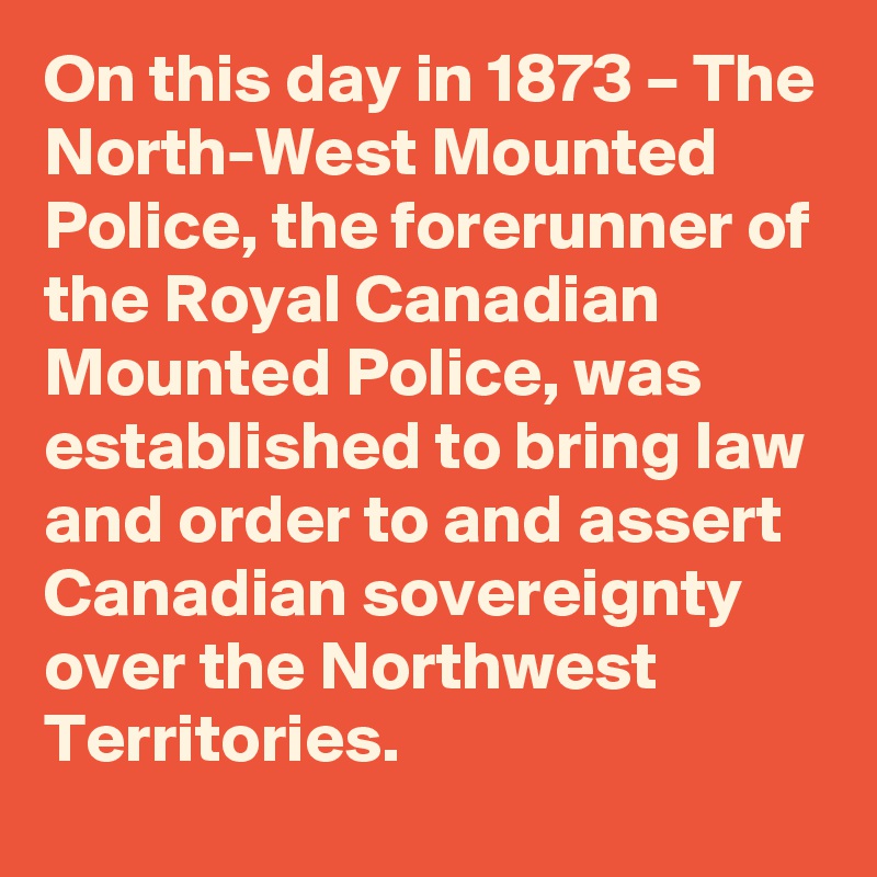 On this day in 1873 – The North-West Mounted Police, the forerunner of the Royal Canadian Mounted Police, was established to bring law and order to and assert Canadian sovereignty over the Northwest Territories.