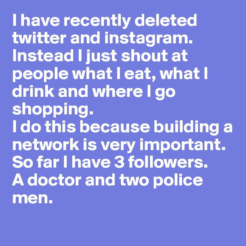 I have recently deleted twitter and instagram. Instead I just shout at people what I eat, what I drink and where I go shopping. 
I do this because building a network is very important. 
So far I have 3 followers. 
A doctor and two police men. 

