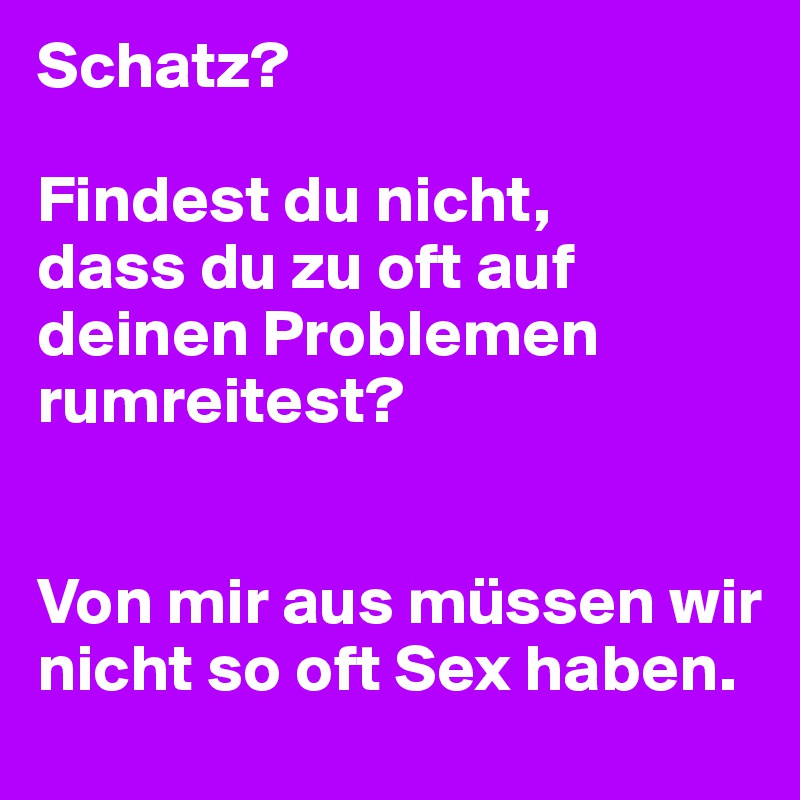 Schatz?

Findest du nicht,
dass du zu oft auf deinen Problemen rumreitest?


Von mir aus müssen wir nicht so oft Sex haben.