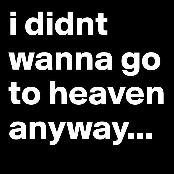 i didnt wanna go to heaven anyway...