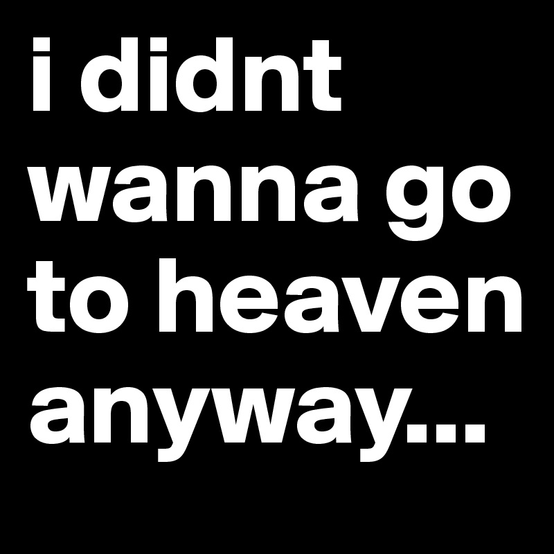 i didnt wanna go to heaven anyway...