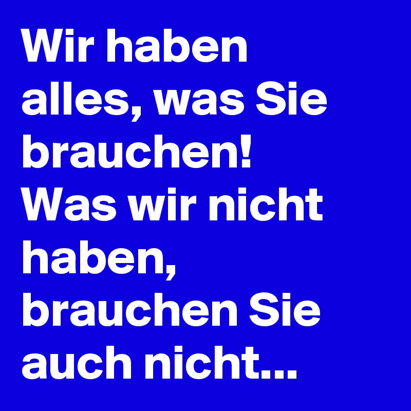 Wir haben alles, was Sie brauchen!
Was wir nicht haben, brauchen Sie auch nicht...