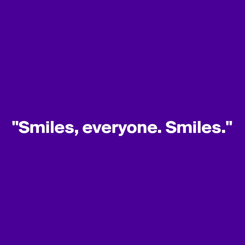 





"Smiles, everyone. Smiles."




