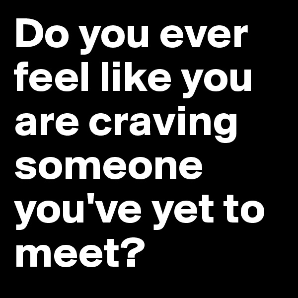 Do you ever feel like you are craving someone you've yet to meet?