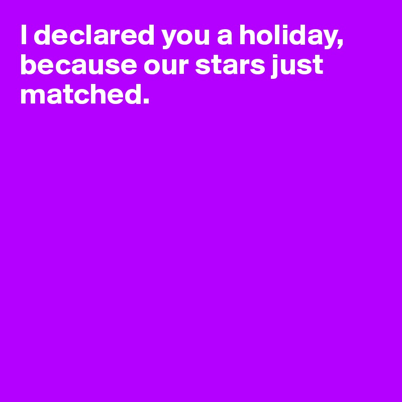 I declared you a holiday, because our stars just matched. 








