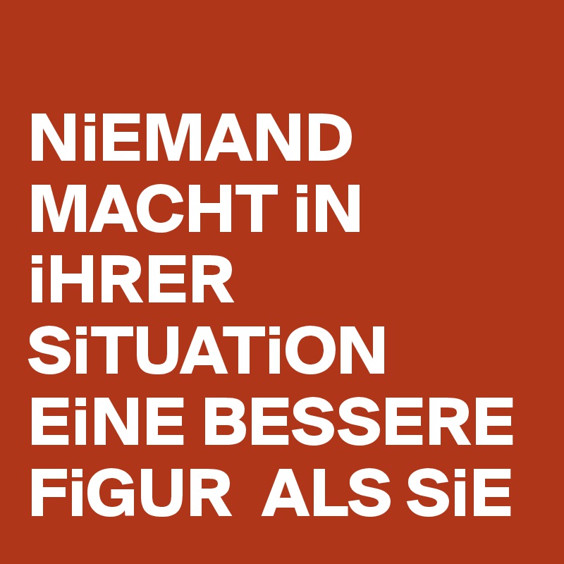 
NiEMAND MACHT iN iHRER SiTUATiON EiNE BESSERE FiGUR  ALS SiE 