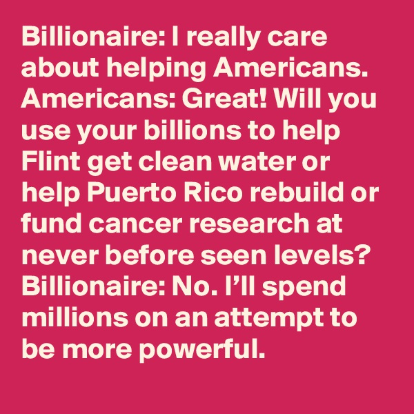 Billionaire: I really care about helping Americans. 
Americans: Great! Will you use your billions to help Flint get clean water or help Puerto Rico rebuild or fund cancer research at never before seen levels?
Billionaire: No. I’ll spend millions on an attempt to be more powerful.