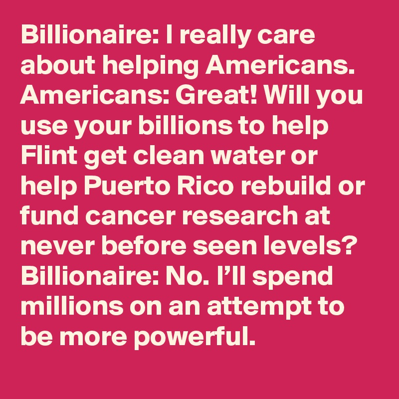 Billionaire: I really care about helping Americans. 
Americans: Great! Will you use your billions to help Flint get clean water or help Puerto Rico rebuild or fund cancer research at never before seen levels?
Billionaire: No. I’ll spend millions on an attempt to be more powerful.