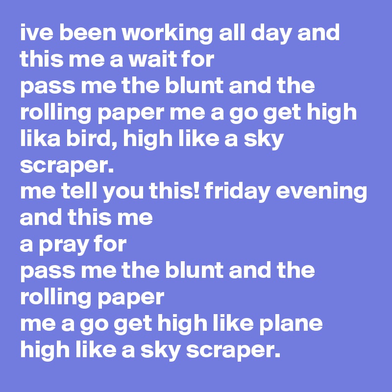 ive been working all day and this me a wait for
pass me the blunt and the rolling paper me a go get high lika bird, high like a sky scraper.
me tell you this! friday evening and this me 
a pray for 
pass me the blunt and the rolling paper 
me a go get high like plane high like a sky scraper. 