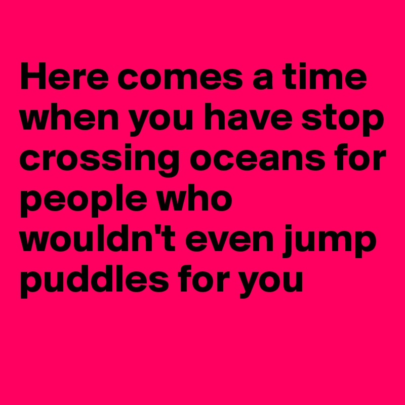 
Here comes a time when you have stop crossing oceans for people who wouldn't even jump puddles for you

