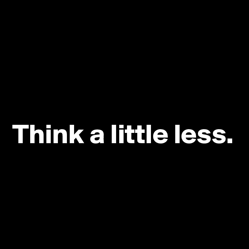 



Think a little less.


